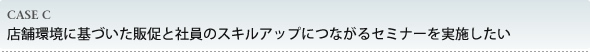店舗環境に基づいた販促と社員のスキルアップにつながるセミナーを実施したい